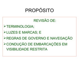 PROPÓSITO
REVISÃO DE:
TERMINOLOGIA;
LUZES E MARCAS; E
REGRAS DE GOVERNO E NAVEGAÇÃO
CONDUÇÃO DE EMBARCAÇÕES EM
VISIBILIDADE RESTRITA
 