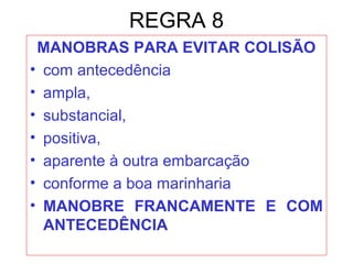 REGRA 8
MANOBRAS PARA EVITAR COLISÃO
• com antecedência
• ampla,
• substancial,
• positiva,
• aparente à outra embarcação
• conforme a boa marinharia
• MANOBRE FRANCAMENTE E COM
ANTECEDÊNCIA
 