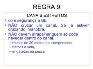 REGRA 9
CANAIS ESTREITOS
• com segurança a BE
• NÃO cruzar um canal. Se já estiver
cruzando, manobra.
• NÃO devem atrapalhar quem só pode
navegar dentro do canal.
– menos de 20 metros de comprimento,
– barcos a vela,
– engajadas na pesca
 