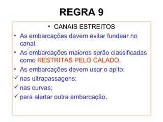 REGRA 9
• CANAIS ESTREITOS
• As embarcações devem evitar fundear no
canal.
• As embarcações maiores serão classificadas
como RESTRITAS PELO CALADO.
• As embarcações devem usar o apito:
nas ultrapassagens;
nas curvas;
para alertar outra embarcação.
 