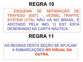 REGRA 10
ESQUEMA DE SEPARAÇÃO DE
TRÁFEGO (EST) - VESSEL TRAFFIC
SYSTEM (VTS). NÃO HÁ NO BRASIL. É
ADOTADO PELA IMO. O EST ESTÁ
DESENHADO NA CARTA NÁUTICA.
REGRA 11
AS REGRAS DESTA SEÇÃO SE APLICAM
A EMBARCAÇÕES NO VISUAL DA
OUTRA.
 