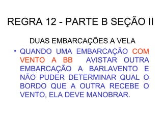 REGRA 12 - PARTE B SEÇÃO II
DUAS EMBARCAÇÕES A VELA
• QUANDO UMA EMBARCAÇÃO COM
VENTO A BB AVISTAR OUTRA
EMBARCAÇÃO A BARLAVENTO E
NÃO PUDER DETERMINAR QUAL O
BORDO QUE A OUTRA RECEBE O
VENTO, ELA DEVE MANOBRAR.
 