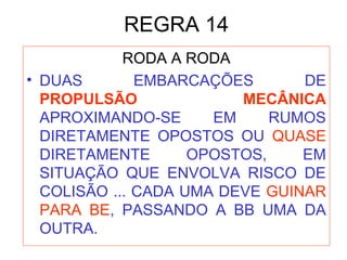 REGRA 14
RODA A RODA
• DUAS EMBARCAÇÕES DE
PROPULSÃO MECÂNICA
APROXIMANDO-SE EM RUMOS
DIRETAMENTE OPOSTOS OU QUASE
DIRETAMENTE OPOSTOS, EM
SITUAÇÃO QUE ENVOLVA RISCO DE
COLISÃO ... CADA UMA DEVE GUINAR
PARA BE, PASSANDO A BB UMA DA
OUTRA.
 