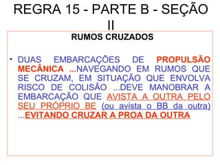 REGRA 15 - PARTE B - SEÇÃO
II
RUMOS CRUZADOS
• DUAS EMBARCAÇÕES DE PROPULSÃO
MECÂNICA ...NAVEGANDO EM RUMOS QUE
SE CRUZAM, EM SITUAÇÃO QUE ENVOLVA
RISCO DE COLISÃO ...DEVE MANOBRAR A
EMBARCAÇÃO QUE AVISTA A OUTRA PELO
SEU PRÓPRIO BE (ou avista o BB da outra)
...EVITANDO CRUZAR A PROA DA OUTRA
 