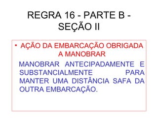 REGRA 16 - PARTE B -
SEÇÃO II
• AÇÃO DA EMBARCAÇÃO OBRIGADA
A MANOBRAR
MANOBRAR ANTECIPADAMENTE E
SUBSTANCIALMENTE PARA
MANTER UMA DISTÂNCIA SAFA DA
OUTRA EMBARCAÇÃO.
 