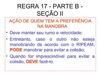 REGRA 17 - PARTE B -
SEÇÃO II
AÇÃO DE QUEM TEM A PREFERÊNCIA
NA MANOBRA
• Deve manter seu rumo e velocidade;
• Entretanto, caso o outro não esteja
manobrando de acordo com o RIPEAM,
PODE manobrar para evitar a colisão;
• Quando for imprescindível para evitar a
colisão, DEVE fazê-lo.
 