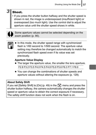Shooting Using the Mode Dial   97

3   Shoot.
    • If you press the shutter button halfway and the shutter speed is
      shown in red, the image is underexposed (insufficient light) or
      overexposed (too much light). Use the control dial to adjust the
      aperture value until the shutter speed shows in white.

      Some aperture values cannot be selected depending on the
      zoom position (p. 95).

        In this mode, the shutter speed range with synchronized
        flash is 1/60 second to 1/500 second. The aperture value
        setting may therefore be changed automatically to match the
        synchronized flash speed even if its value was set
        previously.
      Aperture Value Display
        The larger the aperture value, the smaller the lens aperture.
         F2.8 F3.2 F3.5 F4.0 F4.5 F4.8 F5.0 F5.6 F6.3 F7.1 F8.0
        You can change the combinations of shutter speeds and
        aperture values without altering the exposure (p. 129).

About Safety Shift
If you set [Safety Shift] to [On] (p. 49) in the menu and press the
shutter button halfway, the camera automatically changes the shutter
speed or aperture value to obtain the correct exposure if necessary.
The safety shift function does not work when the flash is on.
 