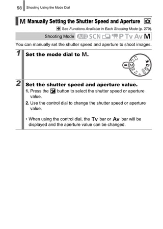 98   Shooting Using the Mode Dial



     Manually Setting the Shutter Speed and Aperture
                            See Functions Available in Each Shooting Mode (p. 270).

                Shooting Mode
You can manually set the shutter speed and aperture to shoot images.

1    Set the mode dial to                  .




2    Set the shutter speed and aperture value.
     1. Press the       button to select the shutter speed or aperture
        value.
     2. Use the control dial to change the shutter speed or aperture
        value.

     • When using the control dial, the    bar or    bar will be
       displayed and the aperture value can be changed.
 