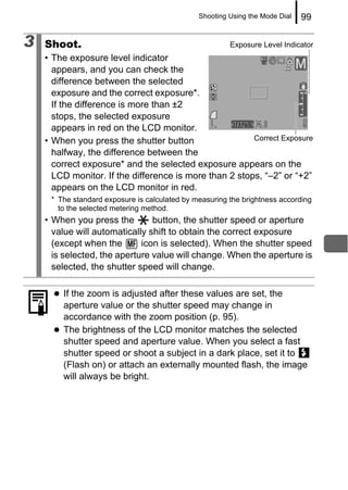 Shooting Using the Mode Dial   99

3   Shoot.                                              Exposure Level Indicator
    • The exposure level indicator
      appears, and you can check the
      difference between the selected
      exposure and the correct exposure*.
      If the difference is more than ±2
      stops, the selected exposure
      appears in red on the LCD monitor.
    • When you press the shutter button                 Correct Exposure
      halfway, the difference between the
      correct exposure* and the selected exposure appears on the
      LCD monitor. If the difference is more than 2 stops, “–2” or “+2”
      appears on the LCD monitor in red.
     * The standard exposure is calculated by measuring the brightness according
       to the selected metering method.
    • When you press the        button, the shutter speed or aperture
      value will automatically shift to obtain the correct exposure
      (except when the       icon is selected). When the shutter speed
      is selected, the aperture value will change. When the aperture is
      selected, the shutter speed will change.

        If the zoom is adjusted after these values are set, the
        aperture value or the shutter speed may change in
        accordance with the zoom position (p. 95).
        The brightness of the LCD monitor matches the selected
        shutter speed and aperture value. When you select a fast
        shutter speed or shoot a subject in a dark place, set it to
        (Flash on) or attach an externally mounted flash, the image
        will always be bright.
 