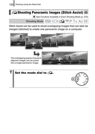 100   Shooting Using the Mode Dial



        Shooting Panoramic Images (Stitch Assist)
                             See Functions Available in Each Shooting Mode (p. 270).

                 Shooting Mode
Stitch Assist can be used to shoot overlapping images that can later be
merged (stitched) to create one panoramic image on a computer.




 The overlapping seams of several
 adjacent images can be joined
 into a single panoramic image.



1     Set the mode dial to                    .
 