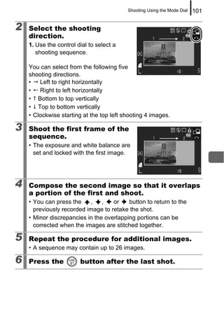 Shooting Using the Mode Dial   101

2   Select the shooting
    direction.
    1. Use the control dial to select a
       shooting sequence.

    You can select from the following five
    shooting directions.
    •   Left to right horizontally
    •  Right to left horizontally
    • Bottom to top vertically
    • Top to bottom vertically
    • Clockwise starting at the top left shooting 4 images.

3   Shoot the first frame of the
    sequence.
    • The exposure and white balance are
      set and locked with the first image.




4   Compose the second image so that it overlaps
    a portion of the first and shoot.
    • You can press the    ,    ,   or    button to return to the
      previously recorded image to retake the shot.
    • Minor discrepancies in the overlapping portions can be
      corrected when the images are stitched together.

5   Repeat the procedure for additional images.
    • A sequence may contain up to 26 images.

6   Press the           button after the last shot.
 