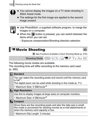 102    Shooting Using the Mode Dial


            You cannot display the images on a TV when shooting in
            Stitch Assist mode.
            The settings for the first image are applied to the second
            image onward.

            Use PhotoStitch, a supplied software program, to merge the
            images on a computer.
            When the     button is pressed, you can switch between the
            items which you can set.
            - Exposure compensation/Shooting direction selection


       Movie Shooting
                              See Functions Available in Each Shooting Mode (p. 270).

                  Shooting Mode
The following movie modes are available.
The recording time will differ according to the memory card used
(p. 260).
      Standard
      You can select the recording pixels and record until the memory card
      is full*1.
      The digital zoom can be used while shooting in this mode (p. 71).
      • Maximum Size: 4 GB/movie*2
      High Resolution
      Use this to display images at large sizes on computer monitors.
      • Maximum Size: 4 GB/movie*2
      Compact
      Since there are few recording pixels and also the data size is small,
      this mode is convenient for sending movies as e-mail attachments or
      when the memory card capacity is low.
      • Maximum Clip Length: 3 minutes
 