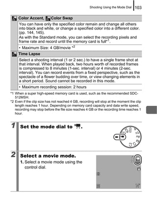 Shooting Using the Mode Dial   103

     Color Accent,         Color Swap
     You can have only the specified color remain and change all others
     into black and white, or change a specified color into a different color.
     (pp. 144, 145).
     As with the Standard mode, you can select the recording pixels and
     frame rate and record until the memory card is full*1.
     • Maximum Size: 4 GB/movie *2
     Time Lapse
     Select a shooting interval (1 or 2 sec.) to have a single frame shot at
     that interval. When played back, two hours worth of recorded frames
     is compressed to 8 minutes (1-sec. interval) or 4 minutes (2-sec.
     interval). You can record events from a fixed perspective, such as the
     spectacle of a flower budding over time, or view changing elements in
     a short period. Sound cannot be recorded in this mode.
     • Maximum recording session: 2 hours
*1 When a super high-speed memory card is used, such as the recommended SDC-
   512MSH.
*2 Even if the clip size has not reached 4 GB, recording will stop at the moment the clip
   length reaches 1 hour. Depending on memory card capacity and data write speed,
   recording may stop before the file size reaches 4 GB or the recording time reaches 1
   hour.


1     Set the mode dial to                      .




2     Select a movie mode.
      1. Select a movie mode using the
         control dial.
 