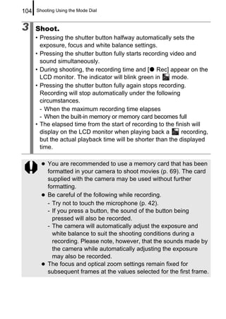 104   Shooting Using the Mode Dial



3     Shoot.
      • Pressing the shutter button halfway automatically sets the
        exposure, focus and white balance settings.
      • Pressing the shutter button fully starts recording video and
        sound simultaneously.
      • During shooting, the recording time and [ Rec] appear on the
        LCD monitor. The indicator will blink green in      mode.
      • Pressing the shutter button fully again stops recording.
        Recording will stop automatically under the following
        circumstances.
        - When the maximum recording time elapses
        - When the built-in memory or memory card becomes full
      • The elapsed time from the start of recording to the finish will
        display on the LCD monitor when playing back a         recording,
        but the actual playback time will be shorter than the displayed
        time.

           You are recommended to use a memory card that has been
           formatted in your camera to shoot movies (p. 69). The card
           supplied with the camera may be used without further
           formatting.
           Be careful of the following while recording.
           - Try not to touch the microphone (p. 42).
           - If you press a button, the sound of the button being
             pressed will also be recorded.
           - The camera will automatically adjust the exposure and
             white balance to suit the shooting conditions during a
             recording. Please note, however, that the sounds made by
             the camera while automatically adjusting the exposure
             may also be recorded.
           The focus and optical zoom settings remain fixed for
           subsequent frames at the values selected for the first frame.
 