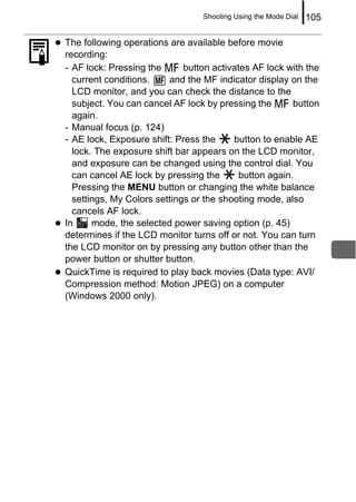 Shooting Using the Mode Dial   105

The following operations are available before movie
recording:
- AF lock: Pressing the      button activates AF lock with the
  current conditions.    and the MF indicator display on the
  LCD monitor, and you can check the distance to the
  subject. You can cancel AF lock by pressing the       button
  again.
- Manual focus (p. 124)
- AE lock, Exposure shift: Press the     button to enable AE
  lock. The exposure shift bar appears on the LCD monitor,
  and exposure can be changed using the control dial. You
  can cancel AE lock by pressing the       button again.
  Pressing the MENU button or changing the white balance
  settings, My Colors settings or the shooting mode, also
  cancels AF lock.
In     mode, the selected power saving option (p. 45)
determines if the LCD monitor turns off or not. You can turn
the LCD monitor on by pressing any button other than the
power button or shutter button.
QuickTime is required to play back movies (Data type: AVI/
Compression method: Motion JPEG) on a computer
(Windows 2000 only).
 