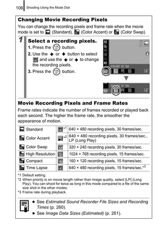 106   Shooting Using the Mode Dial


Changing Movie Recording Pixels
You can change the recording pixels and frame rate when the movie
mode is set to   (Standard),     (Color Accent) or    (Color Swap).

1      Select a recording pixels.
       1. Press the          button.
       2. Use the     or    button to select
              and use the    or   to change
          the recording pixels.
       3. Press the          button.




Movie Recording Pixels and Frame Rates
Frame rates indicate the number of frames recorded or played back
each second. The higher the frame rate, the smoother the
appearance of motion.
      Standard               *1 640 × 480 recording pixels, 30 frames/sec.
                                  640 × 480 recording pixels, 30 frames/sec.,
      Color Accent           *2
                                  LP (Long Play)
      Color Swap                  320 × 240 recording pixels, 30 frames/sec.
      High Resolution             1024 × 768 recording pixels, 15 frames/sec.
      Compact                     160 × 120 recording pixels, 15 frames/sec.
      Time Lapse                  640 × 480 recording pixels, 15 frames/sec.*3
*1 Default setting.
*2 When priority is on movie length rather than image quality, select [LP] (Long
   Play). You can shoot for twice as long in this mode compared to a file of the same
   size shot in the other modes.
*3 Frame rate during playback.

            See Estimated Sound Recorder File Sizes and Recording
            Times (p. 260).
            See Image Data Sizes (Estimated) (p. 261).
 