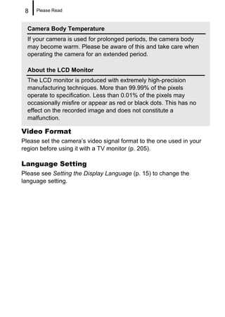 8   Please Read



  Camera Body Temperature
  If your camera is used for prolonged periods, the camera body
  may become warm. Please be aware of this and take care when
  operating the camera for an extended period.

  About the LCD Monitor
  The LCD monitor is produced with extremely high-precision
  manufacturing techniques. More than 99.99% of the pixels
  operate to specification. Less than 0.01% of the pixels may
  occasionally misfire or appear as red or black dots. This has no
  effect on the recorded image and does not constitute a
  malfunction.

Video Format
Please set the camera’s video signal format to the one used in your
region before using it with a TV monitor (p. 205).

Language Setting
Please see Setting the Display Language (p. 15) to change the
language setting.
 