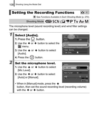 108   Shooting Using the Mode Dial



  Setting the Recording Functions
                             See Functions Available in Each Shooting Mode (p. 270).

                 Shooting Mode
The microphone level (sound recording level) and wind filter settings
can be changed.

1     Select [Audio].
      1. Press the button.
      2. Use the  or          button to select the
            menu.
      3. Use the       or      button to select
         [Audio].
      4. Press the          button.

2     Set the microphone level.
      1. Use the      or       button to select
         [Mic Level].
      2. Use the     or   button to select
         [Auto] or [Manual].

      • When in [Manual] mode, press the
        button, then set the sound recording level (recording volume)
        with the    or    button.
 