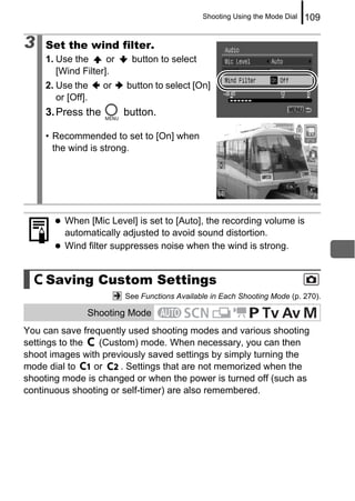 Shooting Using the Mode Dial   109

3   Set the wind filter.
    1. Use the      or    button to select
       [Wind Filter].
    2. Use the     or    button to select [On]
       or [Off].
    3. Press the         button.

    • Recommended to set to [On] when
      the wind is strong.




         When [Mic Level] is set to [Auto], the recording volume is
         automatically adjusted to avoid sound distortion.
         Wind filter suppresses noise when the wind is strong.


     Saving Custom Settings
                         See Functions Available in Each Shooting Mode (p. 270).

               Shooting Mode
You can save frequently used shooting modes and various shooting
settings to the  (Custom) mode. When necessary, you can then
shoot images with previously saved settings by simply turning the
mode dial to    or    . Settings that are not memorized when the
shooting mode is changed or when the power is turned off (such as
continuous shooting or self-timer) are also remembered.
 