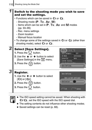 110   Shooting Using the Mode Dial



1     Switch to the shooting mode you wish to save
      and set the settings.
      • Functions which can be saved in      or   .
        - Shooting mode ( ,       ,    ,   )
        - Items which can be set in ,      ,    and    modes
          (pp. 93–99)
        - Rec. menu settings
        - Zoom location
        - Manual focus location
      • To change some of the settings saved in     or   (other than
        shooting mode), select      or   .

2     Select [Save Settings].
      1. Press the          button.
      2. Use the     or     button to select
         [Save Settings] in the      menu.
      3. Press the          button.


3     Register.
      1. Use the       or     button to select
         [ ] or [      ].
      2. Press the          button.
      3. Press the          button.



           The ISO speed setting cannot be saved. When shooting with
             /    , set the ISO speed with the ISO speed dial.
           The setting contents do not influence other shooting modes.
           Saved settings can be reset (p. 68).
 
