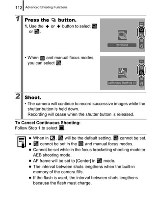 112   Advanced Shooting Functions



1     Press the            button.
      1. Use the      or     button to select
         or   .




      • When     and manual focus modes,
        you can select  .




2     Shoot.
      • The camera will continue to record successive images while the
        shutter button is held down.
        Recording will cease when the shutter button is released.
To Cancel Continuous Shooting:
Follow Step 1 to select .

           When in       ,    will be the default setting.  cannot be set.
                cannot be set in the      and manual focus modes.
           Cannot be set while in the focus bracketing shooting mode or
           AEB shooting mode.
           AF frame will be set to [Center] in       mode.
           The interval between shots lengthens when the built-in
           memory of the camera fills.
           If the flash is used, the interval between shots lengthens
           because the flash must charge.
 