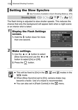 114   Advanced Shooting Functions



  Setting the Slow Synchro
                            See Functions Available in Each Shooting Mode (p. 270).

                 Shooting Mode
The flash timing is adjusted to slow shutter speeds. This reduces the
chance that only the background will appear dark when a night scene
or an interior shot is taken.

1     Display the Flash Settings
      screen.
      1. Hold the   button down for more
         than one second.




2     Make settings.
      1. Use the     or     button to select
         [Slow Synchro] and use the       or
         button to select [On] or [Off].
      2. Press the        button.



           This will be fixed to [On] in the  ,     and  modes in the
                 mode.
           When [Slow Synchro] set to [On], camera shake may
           become a factor. Use of a tripod is recommended.
           You can also set in [Flash Control] in the   menu.
 