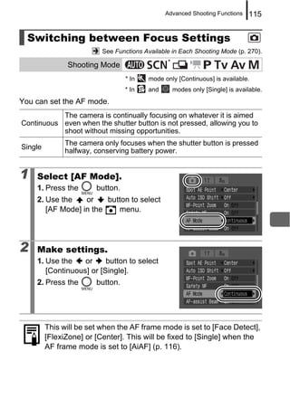 Advanced Shooting Functions      115


  Switching between Focus Settings
                          See Functions Available in Each Shooting Mode (p. 270).
                                                *
               Shooting Mode
                                  * In   mode only [Continuous] is available.
                                  * In   and        modes only [Single] is available.
You can set the AF mode.
           The camera is continually focusing on whatever it is aimed
Continuous even when the shutter button is not pressed, allowing you to
           shoot without missing opportunities.
              The camera only focuses when the shutter button is pressed
Single
              halfway, conserving battery power.


1   Select [AF Mode].
    1. Press the        button.
    2. Use the    or    button to select
       [AF Mode] in the    menu.




2   Make settings.
    1. Use the    or     button to select
       [Continuous] or [Single].
    2. Press the        button.




         This will be set when the AF frame mode is set to [Face Detect],
         [FlexiZone] or [Center]. This will be fixed to [Single] when the
         AF frame mode is set to [AiAF] (p. 116).
 