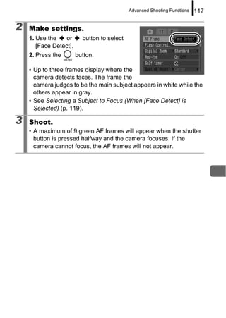 Advanced Shooting Functions   117

2   Make settings.
    1. Use the   or       button to select
       [Face Detect].
    2. Press the        button.

    • Up to three frames display where the
      camera detects faces. The frame the
      camera judges to be the main subject appears in white while the
      others appear in gray.
    • See Selecting a Subject to Focus (When [Face Detect] is
      Selected) (p. 119).

3   Shoot.
    • A maximum of 9 green AF frames will appear when the shutter
      button is pressed halfway and the camera focuses. If the
      camera cannot focus, the AF frames will not appear.
 
