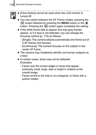 118   Advanced Shooting Functions



           [Face Detect] cannot be used when the LCD monitor is
           turned off.
           You can switch between the AF Frame modes, pressing the
                 button followed by pressing the MENU button or the
           button. Pressing the        button again completes the setting.
           If the white frame fails to appear and only gray frames
           appear, or if a face is not detected, you can change the
           focusing method (p. 115) as follows.
           - [Single]: The camera selects automatically one frame out of
              9 AF frames and focuses.
           - [Continuous]: The camera focuses on the subject in the
              center AF frame.
           The camera may mistakenly identify non-human subjects as
           a face.
           In certain cases, faces may not be detected.
           Examples:
           - Faces near the screen edges or faces that appear
              extremely small, large, dark or bright in relation to the
              overall image.
           - Faces turned to the side or at a diagonal, or faces with a
              portion hidden.
 