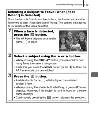 Advanced Shooting Functions   119

Selecting a Subject to Focus (When [Face
Detect] is Selected)
Once the focus is fixed to a subject’s face, the frame can be set to
follow the subject (Face Select and Track). The camera displays up
to 35 frames of the faces detected.
1    When a face is detected,
     press the   button.
     • The AF frame displays as a double
       frame     in green.




2    Select a subject using the                or      button.
     • When pressing the DISPLAY button, you can confirm how
       many faces the camera recognizes.
     • Each time you press the MENU button (or the  button), the
       AF frame mode can be switched.

3    Press the          button.
     • A white double frame       will display on the selected
       subject’s face.
     • When pressing the shutter button halfway, a green AF frame
       displays. However, if the subject is hard to focus on, a yellow
       frame displays.
     • Continuously pressing the        button releases the selection.
 