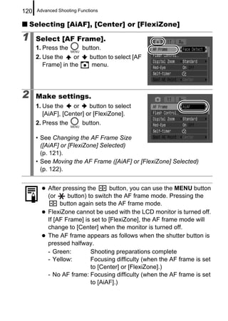 120   Advanced Shooting Functions


    Selecting [AiAF], [Center] or [FlexiZone]

1     Select [AF Frame].
      1. Press the        button.
      2. Use the     or      button to select [AF
         Frame] in the        menu.




2     Make settings.
      1. Use the     or    button to select
         [AiAF], [Center] or [FlexiZone].
      2. Press the        button.

      • See Changing the AF Frame Size
        ([AiAF] or [FlexiZone] Selected)
        (p. 121).
      • See Moving the AF Frame ([AiAF] or [FlexiZone] Selected)
        (p. 122).


          After pressing the       button, you can use the MENU button
          (or     button) to switch the AF frame mode. Pressing the
               button again sets the AF frame mode.
          FlexiZone cannot be used with the LCD monitor is turned off.
          If [AF Frame] is set to [FlexiZone], the AF frame mode will
          change to [Center] when the monitor is turned off.
          The AF frame appears as follows when the shutter button is
          pressed halfway.
          - Green:         Shooting preparations complete
          - Yellow:        Focusing difficulty (when the AF frame is set
                           to [Center] or [FlexiZone].)
          - No AF frame: Focusing difficulty (when the AF frame is set
                           to [AiAF].)
 