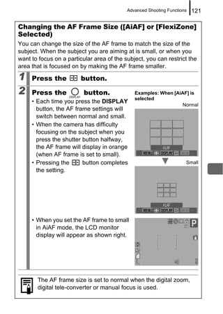 Advanced Shooting Functions   121

Changing the AF Frame Size ([AiAF] or [FlexiZone]
Selected)
You can change the size of the AF frame to match the size of the
subject. When the subject you are aiming at is small, or when you
want to focus on a particular area of the subject, you can restrict the
area that is focused on by making the AF frame smaller.

1    Press the          button.

2    Press the            button.             Examples: When [AiAF] is
                                              selected
     • Each time you press the DISPLAY
                                                                 Normal
       button, the AF frame settings will
       switch between normal and small.
     • When the camera has difficulty
       focusing on the subject when you
       press the shutter button halfway,
       the AF frame will display in orange
       (when AF frame is set to small).
     • Pressing the      button completes                            Small
       the setting.




     • When you set the AF frame to small
       in AiAF mode, the LCD monitor
       display will appear as shown right.




       The AF frame size is set to normal when the digital zoom,
       digital tele-converter or manual focus is used.
 