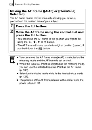 122   Advanced Shooting Functions


Moving the AF Frame ([AiAF] or [FlexiZone]
Selected)
The AF frame can be moved manually allowing you to focus
precisely on the desired area of your subject.

1     Press the              button.

2     Move the AF frame using the control dial and
      press the   button.
      • You can move the AF frame to the position you wish to set
        using the   ,   ,   or    button.
      • The AF frame will move back to its original position (center), if
        you hold down the     button.


           You can move the AF frame when [AiAF] is selected as the
           metering mode and the AF frame is set to small.
           When the [Spot AE Point] is selected as the metering mode,
           you can use the selected Spot AE Point as the AF frame
           (p. 136).
           Selection cannot be made while in the manual focus mode
           (p. 124).
           The position of the AF frame returns to the center once the
           power is turned off.
 