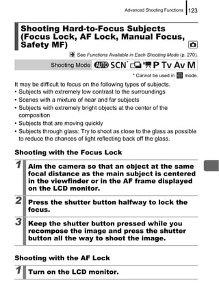 Advanced Shooting Functions    123


  Shooting Hard-to-Focus Subjects
  (Focus Lock, AF Lock, Manual Focus,
  Safety MF)
                        See Functions Available in Each Shooting Mode (p. 270).
                                              *
              Shooting Mode
                                                  * Cannot be used in      mode.
It may be difficult to focus on the following types of subjects.
• Subjects with extremely low contrast to the surroundings
• Scenes with a mixture of near and far subjects
• Subjects with extremely bright objects at the center of the
   composition
• Subjects that are moving quickly
• Subjects through glass: Try to shoot as close to the glass as possible
   to reduce the chances of light reflecting back off the glass.

Shooting with the Focus Lock

1    Aim the camera so that an object at the same
     focal distance as the main subject is centered
     in the viewfinder or in the AF frame displayed
     on the LCD monitor.

2    Press the shutter button halfway to lock the
     focus.

3    Keep the shutter button pressed while you
     recompose the image and press the shutter
     button all the way to shoot the image.


Shooting with the AF Lock

1    Turn on the LCD monitor.
 