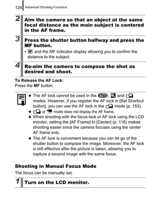 124   Advanced Shooting Functions



2     Aim the camera so that an object at the same
      focal distance as the main subject is centered
      in the AF frame.

3     Press the shutter button halfway and press the
      MF button.
      •       and the MF indicator display allowing you to confirm the
          distance to the subject.

4     Re-aim the camera to compose the shot as
      desired and shoot.
To Release the AF Lock:
Press the MF button.

             The AF lock cannot be used in the       ,     and
             modes. However, if you register the AF lock in [Set Shortcut
             button], you can use the AF lock in the     mode (p. 153).
                  or    mode does not display the AF frame.
             When shooting with the focus lock or AF lock using the LCD
             monitor, setting the [AF Frame] to [Center] (p. 116) makes
             shooting easier since the camera focuses using the center
             AF frame only.
             The AF lock is convenient because you can let go of the
             shutter button to compose the image. Moreover, the AF lock
             is still effective after the picture is taken, allowing you to
             capture a second image with the same focus.

Shooting in Manual Focus Mode
The focus can be manually set.

1     Turn on the LCD monitor.
 