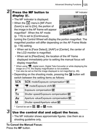 Advanced Shooting Functions   125

2   Press the MF button to                                              MF Indicator
    display   .
    • The MF indicator is displayed.
    • When the        menu’s [MF-Point
      Zoom] is set to [On], the portion of
      the image in the AF frame will appear
      magnified*. When the AF mode
      (p. 115) is set to [Continuous],
      turning the Control Wheel will display the portion magnified. The
      magnified position will differ depending on the AF Frame Mode
      (p. 116) setting.
       • When set to [Face Detect], [AiAF] or [Center], the center of
         the LCD monitor is magnified.
       • When set to [FlexiZone], the location of the AF frame
         displayed immediately prior to setting the manual focus will
         display magnified.
     * When using      , digital zoom, Digital Tele-Converter or while displaying the
       image on a TV, the display magnification is not available.
     * Can also be set so that the image displayed is not magnified (p. 49).
    • Depending on the shooting mode, pressing the                   button will
      switch between the setting items as follows:
                          mode/Exposure compensation*/
                     mode/Exposure shift/
                Exposure compensation/
                Shutter speed/Exposure compensation/
                Aperture value/Exposure compensation/
                Shutter speed/Aperture value/
     * Cannot be set in      ,   or     mode.

3   Use the control dial and adjust the focus.
    • The MF indicator shows approximate figures. Use them as a
      shooting guideline only.

To Cancel the Manual Focus:
Press the MF button.
 