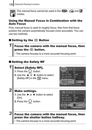 126   Advanced Shooting Functions


        The manual focus cannot be used in the       ,     and
        modes.

Using the Manual Focus in Combination with the
Auto Focus
First, manual focus is used to roughly focus, then from that focus
position the camera automatically focuses more accurately. You can
use two methods.

    Setting by the              Button

1     Focus the camera with the manual focus, then
      press the   button.
      • The camera focuses to a more accurate focusing point.


    Setting the Safety MF

1     Select [Safety MF].
      1. Press the         button.
      2. Use the     or     button to select
         [Safety MF] in the      menu.




2     Make settings.
      1. Use the      or     button to select
         [On].
      2. Press the         button.




3     Focus the camera with the manual focus, then
      press the shutter button halfway.
      • The camera focuses to a more accurate focusing point.
 