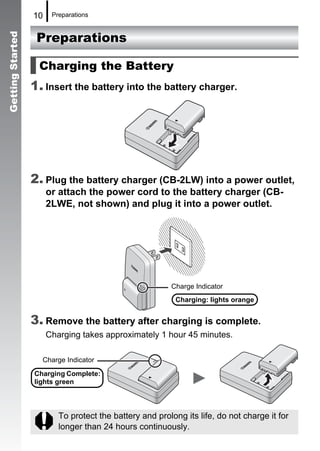 10    Preparations


                   Preparations
Getting Started




                    Charging the Battery
                  1. Insert the battery into the battery charger.




                  2. Plug the battery charger (CB-2LW) into a power outlet,
                       or attach the power cord to the battery charger (CB-
                       2LWE, not shown) and plug it into a power outlet.




                                                         Charge Indicator
                                                           Charging: lights orange


                  3. Remove the battery after charging is complete.
                       Charging takes approximately 1 hour 45 minutes.

                    Charge Indicator
                  Charging Complete:
                  lights green



                          To protect the battery and prolong its life, do not charge it for
                          longer than 24 hours continuously.
 