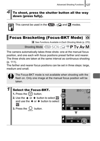 Advanced Shooting Functions   127

4    To shoot, press the shutter button all the way
     down (press fully).

       This cannot be used in the          ,        and       modes.



  Focus Bracketing (Focus-BKT Mode)
                        See Functions Available in Each Shooting Mode (p. 270).

               Shooting Mode
The camera automatically takes three shots: one at the manual focus
position, and one each with focus positions preset farther and nearer.
The three shots are taken at the same interval as continuous shooting
(p. 111).
The farther and nearer focus positions can be set in three steps: large,
medium and small.

       The Focus-BKT mode is not available when shooting with the
       flash on. Only one image at the manual focus position will be
       taken.


1    Select the Focus-BKT.
     1. Press the      button.
     2. Use the    or    button to select
        and use the   or     button to select
          .
     3. Press the      button.
 