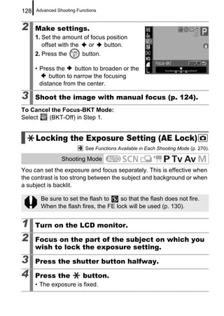 128   Advanced Shooting Functions



2     Make settings.
      1. Set the amount of focus position
         offset with the  or    button.
      2. Press the        button.

      • Press the     button to broaden or the
            button to narrow the focusing
        distance from the center.

3     Shoot the image with manual focus (p. 124).
To Cancel the Focus-BKT Mode:
Select   (BKT-Off) in Step 1.


      Locking the Exposure Setting (AE Lock)
                            See Functions Available in Each Shooting Mode (p. 270).

                 Shooting Mode
You can set the exposure and focus separately. This is effective when
the contrast is too strong between the subject and background or when
a subject is backlit.

        Be sure to set the flash to    so that the flash does not fire.
        When the flash fires, the FE lock will be used (p. 130).


1     Turn on the LCD monitor.

2     Focus on the part of the subject on which you
      wish to lock the exposure setting.

3     Press the shutter button halfway.

4     Press the            button.
      • The exposure is fixed.
 