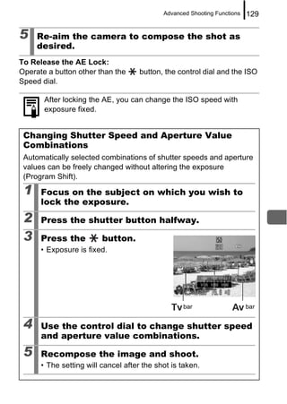 Advanced Shooting Functions   129

5    Re-aim the camera to compose the shot as
     desired.
To Release the AE Lock:
Operate a button other than the      button, the control dial and the ISO
Speed dial.

       After locking the AE, you can change the ISO speed with
       exposure fixed.


 Changing Shutter Speed and Aperture Value
 Combinations
 Automatically selected combinations of shutter speeds and aperture
 values can be freely changed without altering the exposure
 (Program Shift).

 1    Focus on the subject on which you wish to
      lock the exposure.

 2    Press the shutter button halfway.

 3    Press the          button.
      • Exposure is fixed.




                                                  bar                     bar


 4    Use the control dial to change shutter speed
      and aperture value combinations.

 5    Recompose the image and shoot.
      • The setting will cancel after the shot is taken.
 