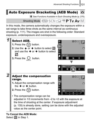 Advanced Shooting Functions   131


  Auto Exposure Bracketing (AEB Mode)
                        See Functions Available in Each Shooting Mode (p. 270).

               Shooting Mode
In this mode, the camera automatically changes the exposure within a
set range to take three shots as the same interval as continuous
shooting (p. 111). The images are shot in the following order: Standard
exposure, underexposure and overexposure.

1    Select AEB.
     1. Press the      button.
     2. Use the    or    button to select
        and use the   or     button to select
          .
     3. Press the      button.




2    Adjust the compensation
     range.
     1. Adjust the compensation range with
        the    or    button.
     2. Press the      button.

     • The compensation range can be
       adjusted in 1/3 increments from –2 to +2 with the exposure at
       the time of shooting at the center. If exposure adjustment
       (p. 135) is already done, setting can be done with the adjusted
       value as the center point.

To Cancel the AEB Mode:
Select   in Step 1.
 
