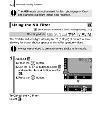 132   Advanced Shooting Functions


        The AEB mode cannot be used for flash photography. Only
        one standard exposure image gets recorded.


  Using the ND Filter
                            See Functions Available in Each Shooting Mode (p. 270).

                 Shooting Mode
The ND filter reduces light intensity to 1/8 (3 stops) of the actual level,
allowing for slower shutter speeds and smaller aperture values.

        Always use a tripod to prevent camera shake in this mode.


1     Select         .
      1. Press the        button.
      2. Use the    or    button to select
         and use the   or     button to select
           .
      3. Press the        button.




To Cancel the ND Filter:
Select  .
 