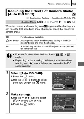 Advanced Shooting Functions   133


  Reducing the Effects of Camera Shake
  (Auto ISO Shift)
                          See Functions Available in Each Shooting Mode (p. 270).

                Shooting Mode
When the camera shake warning icon ( )appears while shooting, you
can raise the ISO speed and shoot at a shutter speed that minimizes
camera shake.

Off             Function is not available.
        button Allows you to check the ISO speed setting in the LCD
               monitor before and after the change.
On              Automatically sets the optimal ISO speed to compensate
                for camera shake.

          Does not function when the flash fires in  ,   or
          mode.
          Depending on the shooting conditions, the camera shake
          warning icon ( ) may not disappear even after the ISO
          speed is raised.


1     Select [Auto ISO Shift].
      1. Press the      button.
      2. Use the    or      button to select
         [Auto ISO Shift] in the     menu.




2     Make settings.
      1. Use the    or     button to select
         [      button], [On] or [Off].
      2. Press the      button.
 