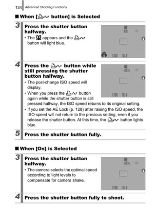 134   Advanced Shooting Functions


    When [            button] is Selected

3     Press the shutter button
      halfway.
      • The     appears and the
        button will light blue.




4     Press the        button while
      still pressing the shutter
      button halfway.
      • The post-change ISO speed will
        display.
      • When you press the           button
        again while the shutter button is still
        pressed halfway, the ISO speed returns to its original setting.
      • If you set the AE Lock (p. 128) after raising the ISO speed, the
        ISO speed will not return to the previous setting, even if you
        release the shutter button. At this time, the       button lights
        blue.

5     Press the shutter button fully.

    When [On] is Selected

3     Press the shutter button
      halfway.
      • The camera selects the optimal speed
        according to light levels to
        compensate for camera shake.



4     Press the shutter button fully to shoot.
 