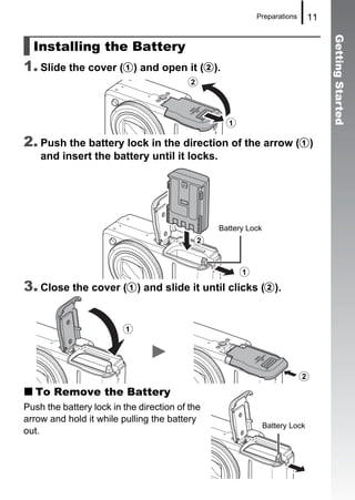 Preparations        11




                                                                                   Getting Started
  Installing the Battery
1. Slide the cover (a) and open it (b).
                                         b


                                                  a
2. Push the battery lock in the direction of the arrow (a)
    and insert the battery until it locks.




                                                Battery Lock
                                           b

                                             a
3. Close the cover (a) and slide it until clicks (b).

                         a



                                                                         b
   To Remove the Battery
Push the battery lock in the direction of the
arrow and hold it while pulling the battery
                                                               Battery Lock
out.
 