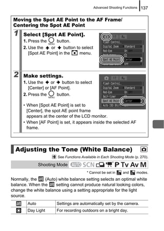 Advanced Shooting Functions   137

 Moving the Spot AE Point to the AF Frame/
 Centering the Spot AE Point
 1    Select [Spot AE Point].
      1. Press the      button.
      2. Use the    or      button to select
         [Spot AE Point] in the      menu.




 2    Make settings.
      1. Use the     or   button to select
         [Center] or [AF Point].
      2. Press the      button.

      • When [Spot AE Point] is set to
        [Center], the spot AE point frame
        appears at the center of the LCD monitor.
      • When [AF Point] is set, it appears inside the selected AF
        frame.




  Adjusting the Tone (White Balance)
                        See Functions Available in Each Shooting Mode (p. 270).
                                                          *
               Shooting Mode
                                         * Cannot be set in      and     modes.
Normally, the    (Auto) white balance setting selects an optimal white
balance. When the     setting cannot produce natural looking colors,
change the white balance using a setting appropriate for the light
source.
        Auto            Settings are automatically set by the camera.
        Day Light       For recording outdoors on a bright day.
 