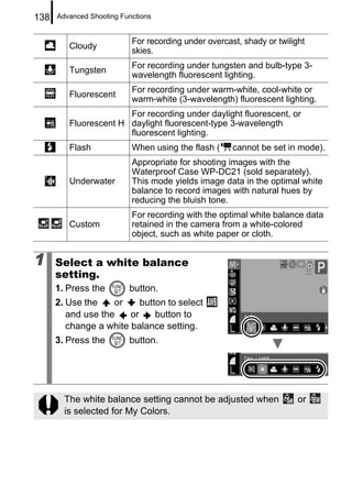 138   Advanced Shooting Functions


                           For recording under overcast, shady or twilight
         Cloudy
                           skies.
                           For recording under tungsten and bulb-type 3-
         Tungsten
                           wavelength fluorescent lighting.
                           For recording under warm-white, cool-white or
         Fluorescent
                           warm-white (3-wavelength) fluorescent lighting.
                       For recording under daylight fluorescent, or
         Fluorescent H daylight fluorescent-type 3-wavelength
                       fluorescent lighting.
         Flash             When using the flash (     cannot be set in mode).
                           Appropriate for shooting images with the
                           Waterproof Case WP-DC21 (sold separately).
         Underwater        This mode yields image data in the optimal white
                           balance to record images with natural hues by
                           reducing the bluish tone.
                           For recording with the optimal white balance data
         Custom            retained in the camera from a white-colored
                           object, such as white paper or cloth.


1     Select a white balance
      setting.
      1. Press the        button.
      2. Use the    or     button to select
         and use the    or     button to
         change a white balance setting.
      3. Press the        button.




        The white balance setting cannot be adjusted when               or
        is selected for My Colors.
 
