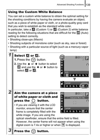 Advanced Shooting Functions   139

Using the Custom White Balance
You can set a custom white balance to obtain the optimal setting for
the shooting conditions by having the camera evaluate an object,
such as a piece of white paper or cloth, or a photo-quality gray card
that you wish to establish as the standard white color.
In particular, take a    (Custom 1) or       (Custom 2) white balance
reading for the following situations that are difficult for the (Auto)
setting to detect correctly.
• Shooting close-ups (Macro)
• Shooting subjects of monotone color (such as sky, sea or forest)
• Shooting with a particular source of light (such as a mercury-vapor
  lamp)
1    Select       or      .
     1. Press the        button.
     2. Use the     or    button to select
            and use the    or    button to
        select    or    .




2    Aim the camera at a piece
     of white paper or cloth and
     press the     button.
     • If you are viewing it with the LCD
       monitor, ensure that the center
       frame is completely filled with the
       white image. If you are using the
       optical viewfinder, ensure that the entire field is filled.
       However, the center frame will not appear when using the
       digital zoom is 7.4x or higher or when       is displayed.

3    Press the           button.
 