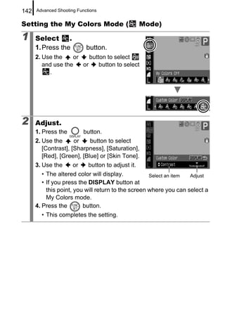 142   Advanced Shooting Functions


Setting the My Colors Mode (                        Mode)

1     Select      .
      1. Press the          button.
      2. Use the    or    button to select
         and use the   or     button to select
           .




2     Adjust.
      1. Press the         button.
      2. Use the      or    button to select
         [Contrast], [Sharpness], [Saturation],
         [Red], [Green], [Blue] or [Skin Tone].
      3. Use the      or     button to adjust it.
         • The altered color will display.           Select an item Adjust
         • If you press the DISPLAY button at
           this point, you will return to the screen where you can select a
           My Colors mode.
      4. Press the        button.
        • This completes the setting.
 